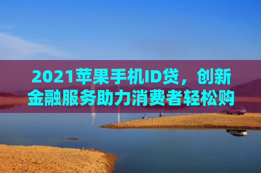 2021苹果手机ID贷，创新金融服务助力消费者轻松购机