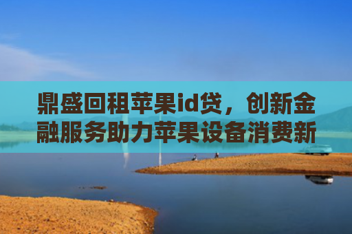 鼎盛回租苹果id贷，创新金融服务助力苹果设备消费新趋势