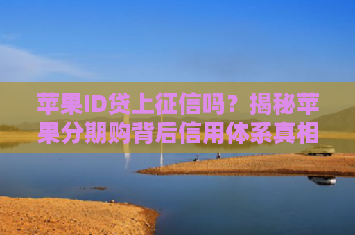 苹果ID贷上征信吗？揭秘苹果分期购背后信用体系真相