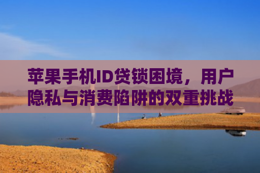 苹果手机ID贷锁困境，用户隐私与消费陷阱的双重挑战