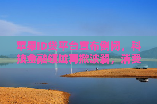 苹果ID贷平台宣布倒闭，科技金融领域再掀波澜，消费者权益如何保障？