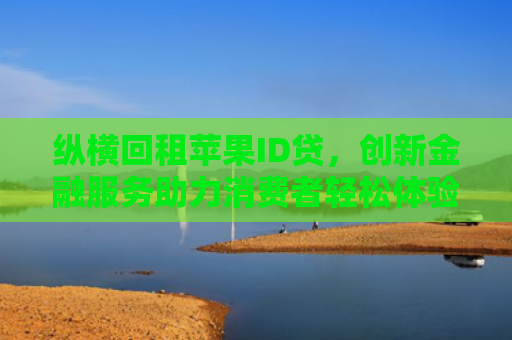 纵横回租苹果ID贷，创新金融服务助力消费者轻松体验高端科技产品