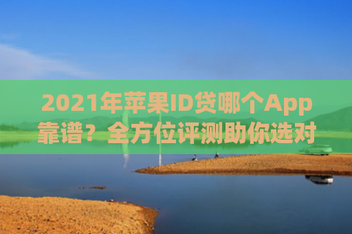 2021年苹果ID贷哪个App靠谱？全方位评测助你选对贷款平台