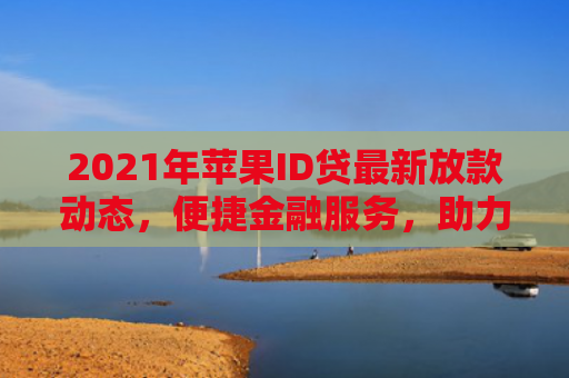 2021年苹果ID贷最新放款动态，便捷金融服务，助力用户轻松贷款