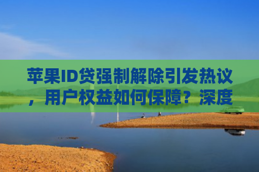 苹果ID贷强制解除引发热议，用户权益如何保障？深度解析