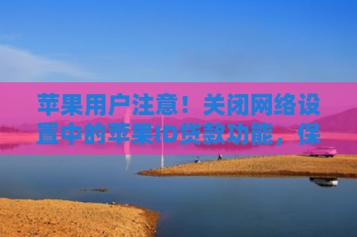 苹果用户注意！关闭网络设置中的苹果ID贷款功能，保障隐私安全与账户安全