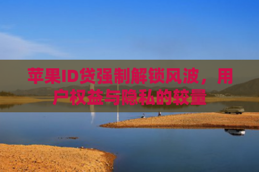 苹果ID贷强制解锁风波，用户权益与隐私的较量