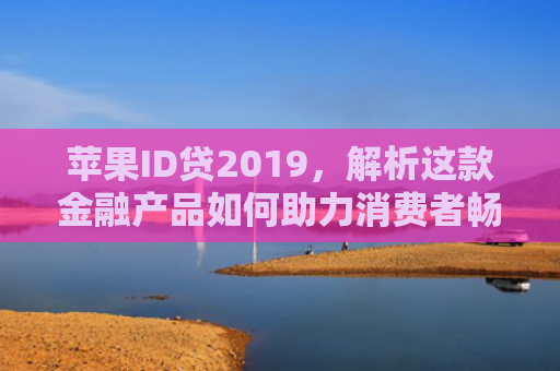 苹果ID贷2019，解析这款金融产品如何助力消费者畅享科技生活