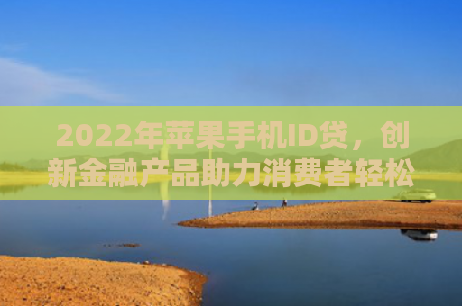 2022年苹果手机ID贷，创新金融产品助力消费者轻松购机