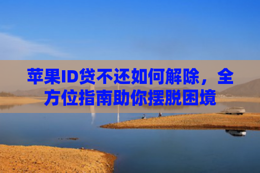 苹果ID贷不还如何解除，全方位指南助你摆脱困境